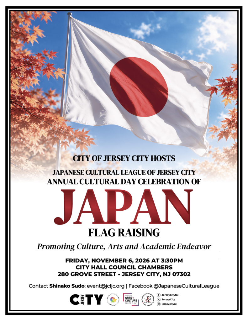 CITY OF JERSEY CITY HOSTS JAPANESE CULTURAL LEAGUE OF JERSEY CITY ANNUAL CULTURAL DAY CELEBRATION OF JAPAN FLAG RAISING Promoting Culture, Arts and Academic Endeavor FRIDAY, NOVEMBER 6, 2026 AT 3:30PM CITY HALL COUNCIL CHAMBERS 280 GROVE STREET • JERSEY CITY, NJ 07302 Contact Shinako Sudo: event@jcljc.org | Facebook @JapaneseCulturalLeague